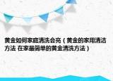 黄金如何家庭清洗会亮（黄金的家用清洁方法 在家最简单的黄金清洗方法）