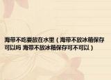 海带不吃要放在水里（海带不放冰箱保存可以吗 海带不放冰箱保存可不可以）