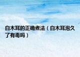 白木耳的正确煮法（白木耳泡久了有毒吗）