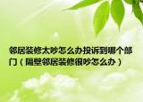 邻居装修太吵怎么办投诉到哪个部门（隔壁邻居装修很吵怎么办）