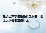 孩子上大学要准备什么东西（去上大学需要准备什么）