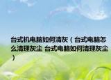 台式机电脑如何清灰（台式电脑怎么清理灰尘 台式电脑如何清理灰尘）