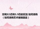 空调大1匹和1.5匹的区别 如何选购（如何选购艺术玻璃器皿）