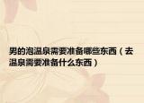 男的泡温泉需要准备哪些东西（去温泉需要准备什么东西）