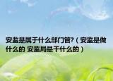 安监是属于什么部门管?（安监是做什么的 安监局是干什么的）