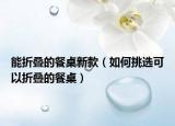 能折叠的餐桌新款（如何挑选可以折叠的餐桌）
