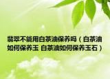 翡翠不能用白茶油保养吗（白茶油如何保养玉 白茶油如何保养玉石）
