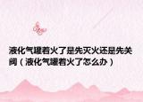液化气罐着火了是先灭火还是先关阀（液化气罐着火了怎么办）