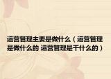 运营管理主要是做什么（运营管理是做什么的 运营管理是干什么的）