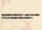 猪油需要放冰箱保存吗（猪油不放冰箱保存可以吗 猪油要不要放冰箱保存）