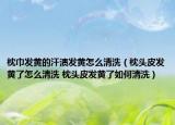 枕巾发黄的汗渍发黄怎么清洗（枕头皮发黄了怎么清洗 枕头皮发黄了如何清洗）