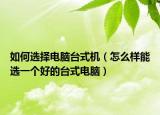 如何选择电脑台式机（怎么样能选一个好的台式电脑）