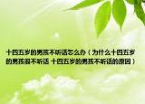 十四五岁的男孩不听话怎么办（为什么十四五岁的男孩很不听话 十四五岁的男孩不听话的原因）