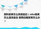塑料发黄怎么快速变白（nike发黄怎么清洗变白 耐克白鞋发黄怎么办）