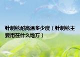 针刺毯耐高温多少度（针刺毯主要用在什么地方）