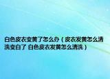 白色皮衣变黄了怎么办（皮衣发黄怎么清洗变白了 白色皮衣发黄怎么清洗）