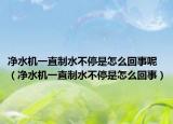 净水机一直制水不停是怎么回事呢（净水机一直制水不停是怎么回事）