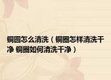 铜圆怎么清洗（铜圈怎样清洗干净 铜圈如何清洗干净）