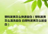 塑料发黄怎么快速变白（塑料发黄怎么清洗变白 白塑料发黄怎么能变白）