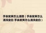 手表发黄怎么清理（手表发黄怎么清洗变白 手表发黄怎么清洗变白）