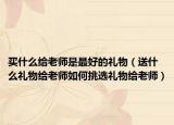 买什么给老师是最好的礼物（送什么礼物给老师如何挑选礼物给老师）