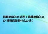 球鞋磨脚怎么处理（球鞋磨脚怎么办 球鞋磨脚有什么办法）