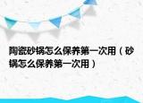 陶瓷砂锅怎么保养第一次用（砂锅怎么保养第一次用）