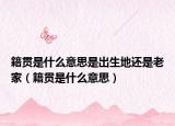 籍贯是什么意思是出生地还是老家（籍贯是什么意思）