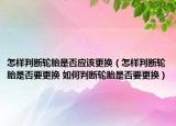 怎样判断轮胎是否应该更换（怎样判断轮胎是否要更换 如何判断轮胎是否要更换）