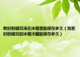 熬好的银耳汤在冰箱里能保存多久（泡发好的银耳放冰箱冷藏能保存多久）
