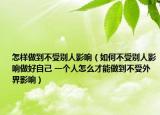 怎样做到不受别人影响（如何不受别人影响做好自己 一个人怎么才能做到不受外界影响）