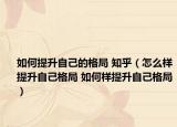 如何提升自己的格局 知乎（怎么样提升自己格局 如何样提升自己格局）