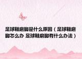 足球鞋磨脚是什么原因（足球鞋磨脚怎么办 足球鞋磨脚有什么办法）