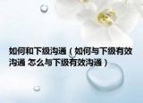 如何和下级沟通（如何与下级有效沟通 怎么与下级有效沟通）