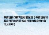 教育目的与教育目标的区别（教育目标和教育目的的区别 教育目标和教育目的有什么区别）