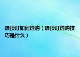 吸顶灯如何选购（吸顶灯选购技巧是什么）