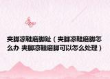 夹脚凉鞋磨脚趾（夹脚凉鞋磨脚怎么办 夹脚凉鞋磨脚可以怎么处理）
