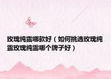 玫瑰纯露哪款好（如何挑选玫瑰纯露玫瑰纯露哪个牌子好）