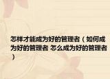 怎样才能成为好的管理者（如何成为好的管理者 怎么成为好的管理者）