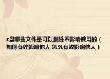 c盘哪些文件是可以删除不影响使用的（如何有效影响他人 怎么有效影响他人）