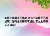 如何主动聊天不尴尬 怎么主动聊天不尴尬呢（如何主动聊天不尴尬 怎么主动聊天不尴尬）