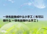 一块布能做成什么小手工（布可以做什么 一块布能做什么手工）