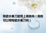 陶瓷水果刀能带上高铁吗（高铁可以带陶瓷水果刀吗）
