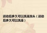 运动后多久可以洗澡洗头（运动后多久可以洗澡）