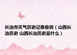 长治市天气历史记录查询（山西长治历史 山西长治历史是什么）
