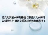 给女儿买的水杯刻寄语（想送女儿水杯可以刻什么字 想送女儿水杯应该刻哪些字）