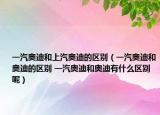 一汽奥迪和上汽奥迪的区别（一汽奥迪和奥迪的区别 一汽奥迪和奥迪有什么区别呢）