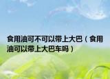 食用油可不可以带上大巴（食用油可以带上大巴车吗）