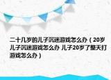 二十几岁的儿子沉迷游戏怎么办（20岁儿子沉迷游戏怎么办 儿子20岁了整天打游戏怎么办）