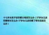 十七岁女孩子谈恋爱父母该怎么办（17岁女儿谈恋爱家长怎么办 17岁女儿谈恋爱了家长应该怎么办）